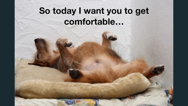 So today I want you to get
comfortable…
