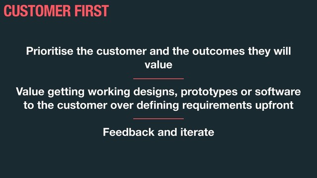 CUSTOMER FIRST
Prioritise the customer and the outcomes they will
value
Value getting working designs, prototypes or software
to the customer over deﬁning requirements upfront
Feedback and iterate

