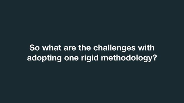 So what are the challenges with
adopting one rigid methodology?

