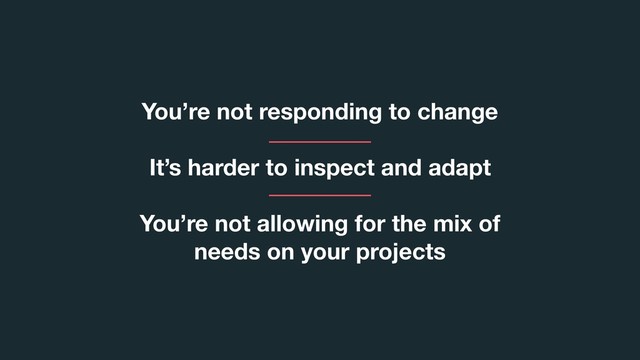 You’re not responding to change
It’s harder to inspect and adapt
You’re not allowing for the mix of
needs on your projects
