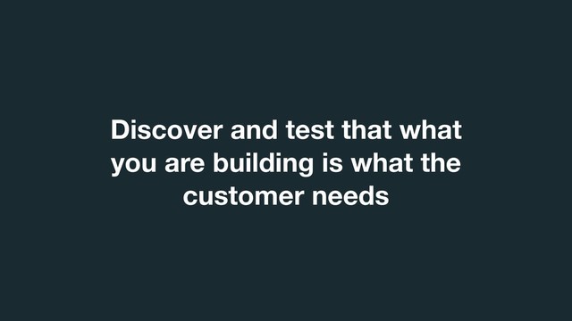 Discover and test that what
you are building is what the
customer needs
