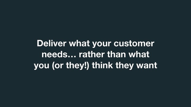 Deliver what your customer
needs… rather than what
you (or they!) think they want
