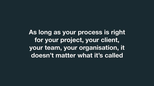 As long as your process is right
for your project, your client,
your team, your organisation, it
doesn’t matter what it’s called
