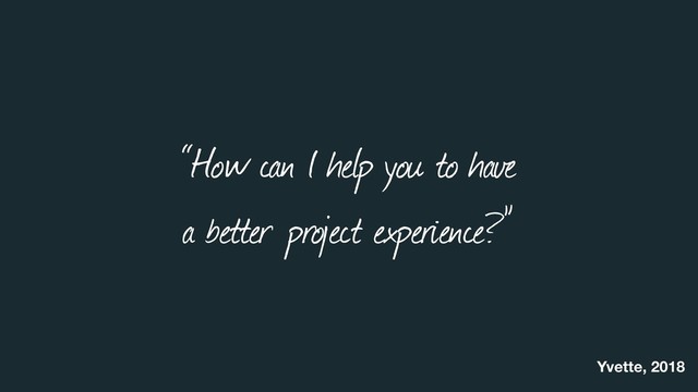 “How can I help you to have  
a better project experience?”
Yvette, 2018
