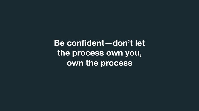 Be conﬁdent—don’t let
the process own you,
own the process

