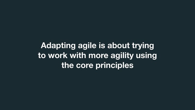 Adapting agile is about trying
to work with more agility using
the core principles
