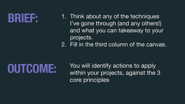 1. Think about any of the techniques
I’ve gone through (and any others!)
and what you can takeaway to your
projects. 

2. Fill in the third column of the canvas.
BRIEF:
OUTCOME: You will identify actions to apply
within your projects, against the 3
core principles
