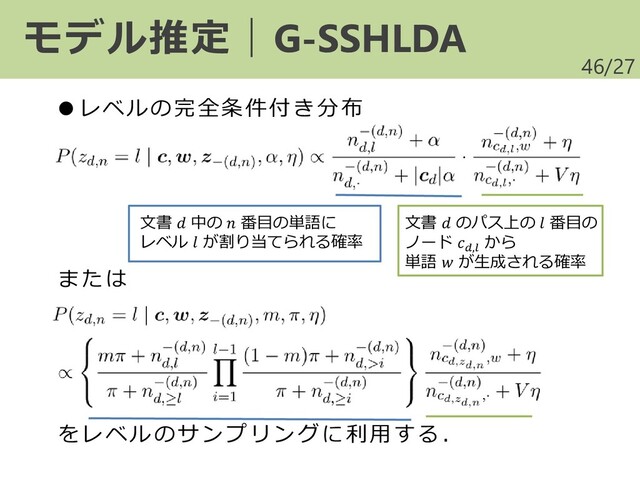 /27
46
モデル推定｜G-SSHLDA
●レベルの完全条件付き分布
または
をレベルのサンプリングに利用する．
文書  中の  番目の単語に
レベル  が割り当てられる確率
文書  のパス上の  番目の
ノード ,
から
単語  が生成される確率
