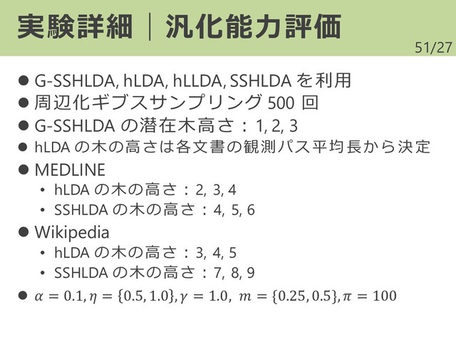 /27
⚫ G-SSHLDA, hLDA, hLLDA, SSHLDA を利用
⚫ 周辺化ギブスサンプリング 500 回
⚫ G-SSHLDA の潜在木高さ：1, 2, 3
⚫ hLDA の木の高さは各文書の観測パス平均 長か ら決 定
⚫ MEDLINE
• hLDA の木の高さ：2, 3, 4
• SSHLDA の木の高さ：4, 5, 6
⚫ Wikipedia
• hLDA の木の高さ：3, 4, 5
• SSHLDA の木の高さ：7, 8, 9
⚫  = 0.1,  = 0.5, 1.0 ,  = 1.0,  = {0.25, 0.5},  = 100
51
実験詳細｜汎化能力評価

