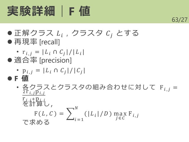 /27
⚫ 正解クラス  , クラスタ 
とする
⚫ 再現率 [recall]
• r ,
= |
∩ 
|/|
|
⚫ 適合率 [precision]
• p ,
= |
∩ 
|/|
|
⚫ F 値
• 各クラスとクラスタの 組み 合わ せに 対し て F ,
=
2r ,
p ,
r , +p ,
を計算し，
F( ,  ) = ෍
 =1

(|
|/ ) max
 ∈
F ,
で求める
63
実験詳細｜F 値
