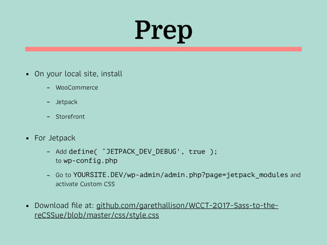 Prep
• On your local site, install
- WooCommerce
- Jetpack
- Storefront
• For Jetpack
- Add define( ‘JETPACK_DEV_DEBUG', true );  
to wp-config.php
- Go to YOURSITE.DEV/wp-admin/admin.php?page=jetpack_modules and
activate Custom CSS
• Download ﬁle at: github.com/garethallison/WCCT-2017-Sass-to-the-
reCSSue/blob/master/css/style.css
