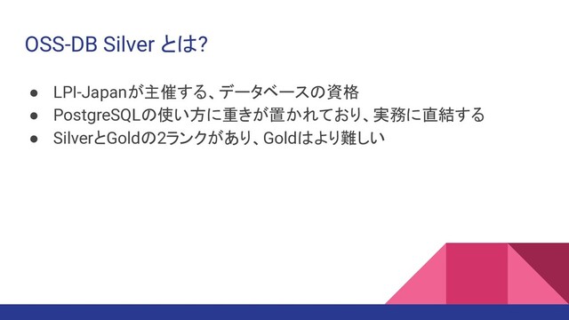 OSS-DB Silver とは?
● LPI-Japanが主催する、データベースの資格
● PostgreSQLの使い方に重きが置かれており、実務に直結する
● SilverとGoldの2ランクがあり、Goldはより難しい
