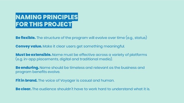 NAMING PRINCIPLES
FOR THIS PROJECT
Be flexible. The structure of the program will evolve over time (e.g., status)
Convey value. Make it clear users get something meaningful.
Must be extensible. Name must be effective across a variety of platforms
(e.g. in-app placements, digital and traditional media).
Be enduring. Name should be timeless and relevant as the business and
program benefits evolve.
Fit in brand. The voice of Voyager is casual and human.
Be clear. The audience shouldn’t have to work hard to understand what it is.
