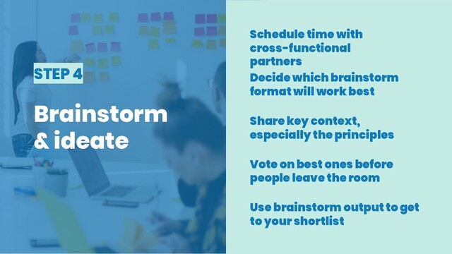 STEP 4
Brainstorm
& ideate
Schedule time with
cross-functional
partners
Decide which brainstorm
format will work best
Share key context,
especially the principles
Vote on best ones before
people leave the room
Use brainstorm output to get
to your shortlist
