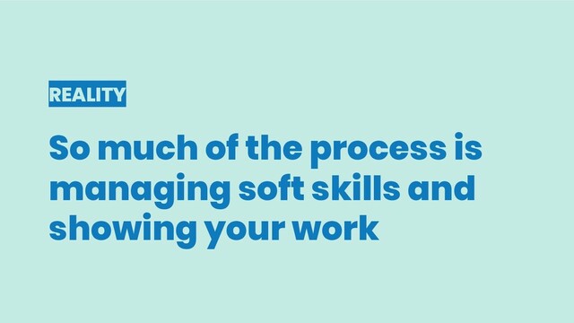 REALITY
So much of the process is
managing soft skills and
showing your work
