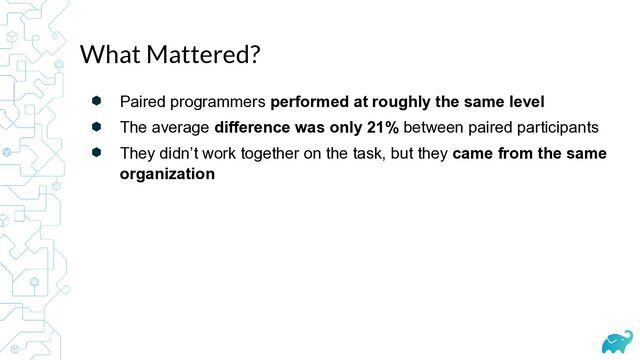 ⬢ Paired programmers performed at roughly the same level
⬢ The average difference was only 21% between paired participants
⬢ They didn’t work together on the task, but they came from the same
organization
What Mattered?
