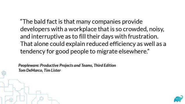 “The bald fact is that many companies provide
developers with a workplace that is so crowded, noisy,
and interruptive as to fill their days with frustration.
That alone could explain reduced efficiency as well as a
tendency for good people to migrate elsewhere.”
Peopleware: Productive Projects and Teams, Third Edition


Tom DeMarco, Tim Lister
