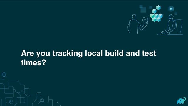 Are you tracking local build and test
times?
