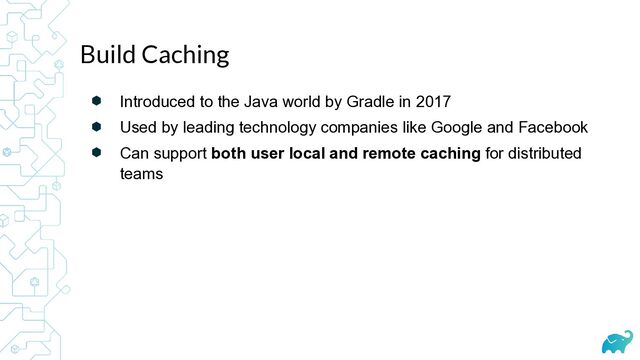 ⬢ Introduced to the Java world by Gradle in 2017


⬢ Used by leading technology companies like Google and Facebook


⬢ Can support both user local and remote caching for distributed
teams
Build Caching
