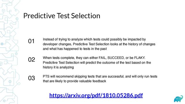 Predictive Test Selection
01 Instead of trying to analyze which tests could possibly be impacted by
developer changes, Predictive Test Selection looks at the history of changes
and what has happened to tests in the past
02 When tests complete, they can either FAIL, SUCCEED, or be FLAKY.
Predictive Test Selection will predict the outcome of the test based on the
history it is analyzing
03 PTS will recommend skipping tests that are successful, and will only run tests
that are likely to provide valuable feedback
https://arxiv.org/pdf/1810.05286.pdf
