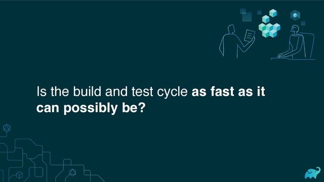 Is the build and test cycle as fast as it
can possibly be?
