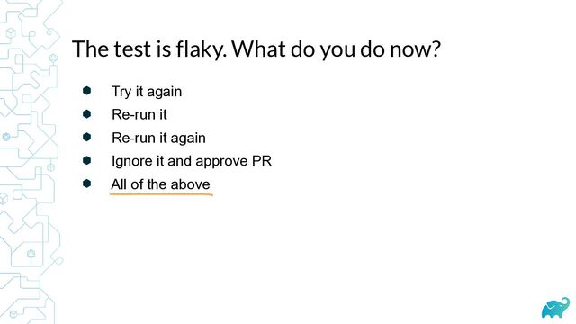 ⬢ Try it again


⬢ Re-run it


⬢ Re-run it again


⬢ Ignore it and approve PR


⬢ All of the above
The test is flaky. What do you do now?
