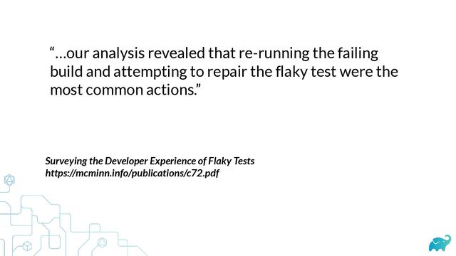 “…our analysis revealed that re-running the failing
build and attempting to repair the flaky test were the
most common actions.”
Surveying the Developer Experience of Flaky Tests


https://mcminn.info/publications/c72.pdf


