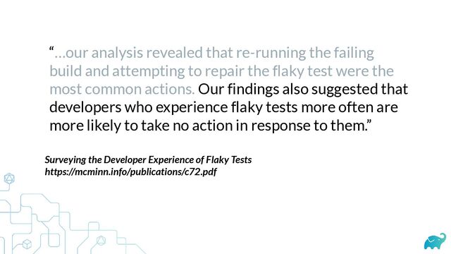 “…our analysis revealed that re-running the failing
build and attempting to repair the flaky test were the
most common actions. Our findings also suggested that
developers who experience flaky tests more often are
more likely to take no action in response to them.”
Surveying the Developer Experience of Flaky Tests


https://mcminn.info/publications/c72.pdf


