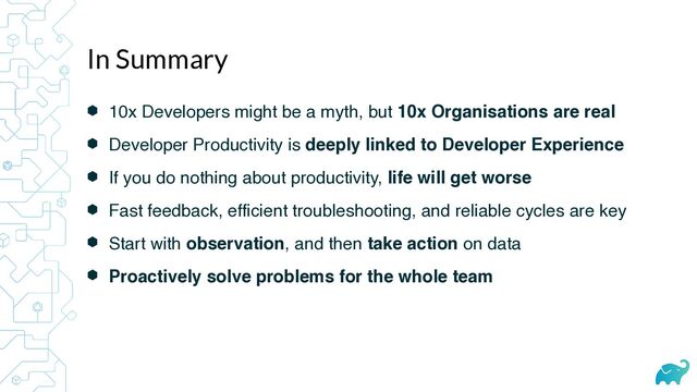 ⬢ 10x Developers might be a myth, but 10x Organisations are real
⬢ Developer Productivity is deeply linked to Developer Experience
⬢ If you do nothing about productivity, life will get worse
⬢ Fast feedback, efficient troubleshooting, and reliable cycles are key
⬢ Start with observation, and then take action on data
⬢ Proactively solve problems for the whole team
In Summary

