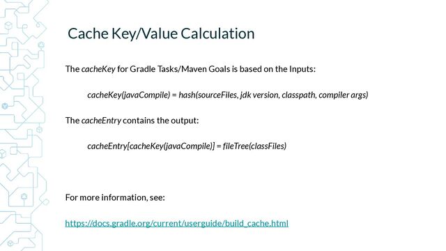 Cache Key/Value Calculation


The cacheKey for Gradle Tasks/Maven Goals is based on the Inputs:


cacheKey(javaCompile) = hash(sourceFiles, jdk version, classpath, compiler args)


The cacheEntry contains the output:


cacheEntry[cacheKey(javaCompile)] = fileTree(classFiles)


For more information, see:


https://docs.gradle.org/current/userguide/build_cache.html



