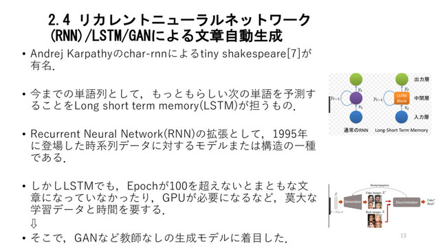 2.4 リカレントニューラルネットワーク
(RNN)/LSTM/GANによる文章自動生成
• Andrej Karpathyのchar-rnnによるtiny shakespeare[7]が
有名．
• 今までの単語列として，もっともらしい次の単語を予測す
ることをLong short term memory(LSTM)が担うもの．
• Recurrent Neural Network(RNN)の拡張として，1995年
に登場した時系列データに対するモデルまたは構造の⼀種
である．
• しかしLSTMでも，Epochが100を超えないとまともな⽂
章になっていなかったり，GPUが必要になるなど，莫⼤な
学習データと時間を要する．
⇩
• そこで，GANなど教師なしの⽣成モデルに着⽬した． 13
