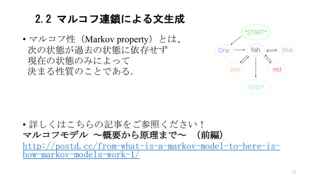 2.2 マルコフ連鎖による文生成
• マルコフ性（Markov property）とは、
次の状態が過去の状態に依存せず
現在の状態のみによって
決まる性質のことである．
• 詳しくはこちらの記事をご参照ください！
マルコフモデル ～概要から原理まで～ （前編）
http://postd.cc/from-what-is-a-markov-model-to-here-is-
how-markov-models-work-1/
11
