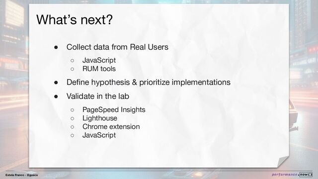 Estela Franco - @guaca
What’s next?
● Collect data from Real Users
○ JavaScript
○ RUM tools
● Deﬁne hypothesis & prioritize implementations
● Validate in the lab
○ PageSpeed Insights
○ Lighthouse
○ Chrome extension
○ JavaScript

