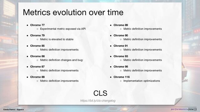 Estela Franco - @guaca
CLS
Metrics evolution over time
https://bit.ly/cls-changelog
● Chrome 77
○ Experimental metric exposed via API
● Chrome 79
○ Metric is elevated to stable
● Chrome 85
○ Metric deﬁnition improvements
● Chrome 86
○ Metric deﬁnition changes and bug:
● Chrome 87
○ Metric deﬁnition improvements
● Chrome 88
○ Metric deﬁnition improvements
● Chrome 89
○ Metric deﬁnition improvements
● Chrome 90
○ Metric deﬁnition improvements
● Chrome 91
○ Metric deﬁnition improvements
● Chrome 93
○ Metric deﬁnition improvements
● Chrome 98
○ Metric deﬁnition improvements
● Chrome 116
○ Implementation optimizations
