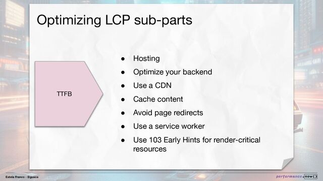 Estela Franco - @guaca
Optimizing LCP sub-parts
TTFB
● Hosting
● Optimize your backend
● Use a CDN
● Cache content
● Avoid page redirects
● Use a service worker
● Use 103 Early Hints for render-critical
resources

