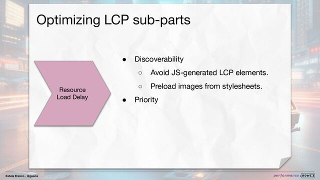 Estela Franco - @guaca
Optimizing LCP sub-parts
Resource
Load Delay
● Discoverability
○ Avoid JS-generated LCP elements.
○ Preload images from stylesheets.
● Priority
