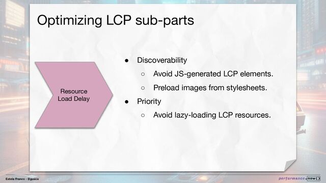 Estela Franco - @guaca
Optimizing LCP sub-parts
Resource
Load Delay
● Discoverability
○ Avoid JS-generated LCP elements.
○ Preload images from stylesheets.
● Priority
○ Avoid lazy-loading LCP resources.
