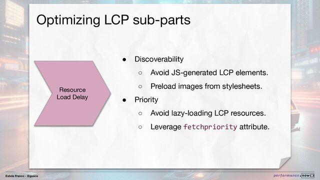 Estela Franco - @guaca
Optimizing LCP sub-parts
Resource
Load Delay
● Discoverability
○ Avoid JS-generated LCP elements.
○ Preload images from stylesheets.
● Priority
○ Avoid lazy-loading LCP resources.
○ Leverage fetchpriority attribute.

