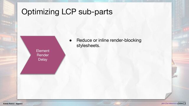 Estela Franco - @guaca
Optimizing LCP sub-parts
Element
Render
Delay
● Reduce or inline render-blocking
stylesheets.

