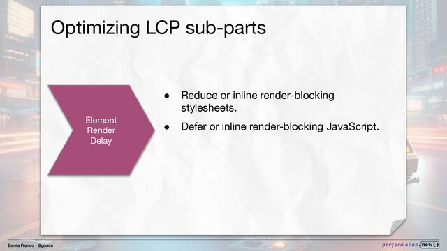 Estela Franco - @guaca
Optimizing LCP sub-parts
Element
Render
Delay
● Reduce or inline render-blocking
stylesheets.
● Defer or inline render-blocking JavaScript.
