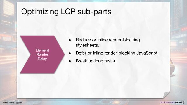 Estela Franco - @guaca
Optimizing LCP sub-parts
Element
Render
Delay
● Reduce or inline render-blocking
stylesheets.
● Defer or inline render-blocking JavaScript.
● Break up long tasks.
