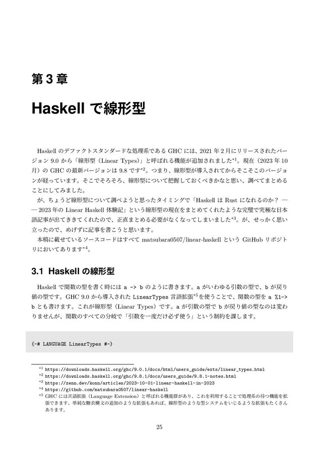 ୈ 3 ষ
Haskell Ͱઢܗܕ
Haskell ͷσϑΝΫτελϯμʔυͳॲཧܥͰ͋Δ GHC ʹ͸ɺ2021 ೥ 2 ݄ʹϦϦʔε͞Εͨόʔ
δϣϯ 9.0 ͔ΒʮઢܗܕʢLinear Typesʣ
ʯͱݺ͹ΕΔػೳ͕௥Ճ͞Ε·ͨ͠*1ɻݱࡏʢ2023 ೥ 10
݄ʣͷ GHC ͷ࠷৽όʔδϣϯ͸ 9.8 Ͱ͢*2ɻͭ·Γɺઢܗܕ͕ಋೖ͞Ε͔ͯΒͦͦ͜͜ͷόʔδϣ
ϯ͕ܦ͍ͬͯ·͢ɻͦ͜ͰͦΖͦΖɺઢܗܕʹ͍ͭͯ೺Ѳ͓ͯ͘͠΂͖͔ͳͱࢥ͍ɺௐ΂ͯ·ͱΊΔ
͜ͱʹͯ͠Έ·ͨ͠ɻ
͕ɺͪΐ͏Ͳઢܗܕʹ͍ͭͯௐ΂Α͏ͱࢥͬͨλΠϛϯάͰʮHaskell ͸ Rust ʹͳΕΔͷ͔ʁ ᴷ
ᴷ 2023 ೥ͷ Linear Haskell ମݧهʯͱ͍͏ઢܗܕͷݱࡏΛ·ͱΊͯ͘ΕͨΑ͏ͳ׬ᘳͰڀۃͳ೔ຊ
ޠهࣄ͕ग़͖͖ͯͯ͘ΕͨͷͰɺਖ਼௚·ͱΊΔඞཁ͕ͳ͘ͳͬͯ͠·͍·ͨ͠*3ɻ͕ɺ͔ͤͬ͘ࢥ͍
ཱͬͨͷͰɺΊ͛ͣʹهࣄΛॻ͜͏ͱࢥ͍·͢ɻ
ຊߘʹࡌ͍ͤͯΔιʔείʔυ͸͢΂ͯ matsubara0507/linear-haskell ͱ͍͏ GitHub Ϧϙδτ
Ϧʹ͓͍ͯ͋Γ·͢*4ɻ
3.1 Haskell ͷઢܗܕ
Haskell Ͱؔ਺ͷܕΛॻ࣌͘ʹ͸ a -> b ͷΑ͏ʹॻ͖·͢ɻa ͕͍ΘΏΔҾ਺ͷܕͰɺb ͕໭Γ
஋ͷܕͰ͢ɻGHC 9.0 ͔Βಋೖ͞Εͨ LinearTypes ݴޠ֦ு*5Λ࢖͏͜ͱͰɺؔ਺ͷܕΛ a %1->
b ͱ΋ॻ͚·͢ɻ͜Ε͕ઢܗܕʢLinear TypesʣͰ͢ɻa ͕Ҿ਺ͷܕͰ b ͕໭Γ஋ͷܕͳͷ͸มΘ
Γ·ͤΜ͕ɺؔ਺ͷ͢΂ͯͷ෼ذͰʮҾ਺ΛҰ౓͚ͩඞͣ࢖͏ʯͱ͍͏੍໿Λ՝͠·͢ɻ
{-# LANGUAGE LinearTypes #-}
*1 https://downloads.haskell.org/ghc/9.0.1/docs/html/users_guide/exts/linear_types.html
*2 https://downloads.haskell.org/ghc/9.8.1/docs/users_guide/9.8.1-notes.html
*3 https://zenn.dev/konn/articles/2023-10-01-linear-haskell-in-2023
*4 https://github.com/matsubara0507/linear-haskell
*5 GHC ʹ͸ݴޠ֦ுʢLanguage Extensionʣͱݺ͹ΕΔػೳ܈͕͋Γɺ͜ΕΛར༻͢Δ͜ͱͰॲཧܥͷ࣋ͭػೳΛ֦
ுͰ͖·͢ɻ୯७ͳ౶ҥߏจͷ௥ՃͷΑ͏ͳ֦ு΋͋Ε͹ɺઢܗܕͷΑ͏ͳܕγεςϜΛ͍͡ΔΑ͏ͳ֦ு΋ͨ͘͞Μ
͋Γ·͢ɻ
25

