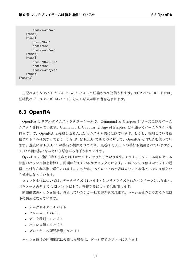 ୈ 6 ষ ϚϧνϓϨΠήʔϜ͸ԿΛ௨৴͍ͯ͠Δ͔ 6.3 OpenRA
observer="no"
[/user]
[user]
name="Bob"
host="no"
observer="no"
[/user]
[user]
name="Charlie"
host="no"
observer="yes"
[/user]
[/users]
্هͷΑ͏ͳ WML ͕ zlib ΍ bzip2 ʹΑͬͯѹॖ͞Εͯૹ৴͞Ε·͢ɻTCP ͷϖΠϩʔυʹ͸ɺ
ѹॖޙͷσʔλαΠζʢ4 όΠτʣͱͦͷ݁Ռ͕ॱʹॻ͖ࠐ·Ε·͢ɻ
6.3 OpenRA
OpenRA ͸ϦΞϧλΠϜετϥςδʔήʔϜͰɺCommand & Conquer γϦʔζʹࣅͨήʔϜ
γεςϜΛ͍࣋ͬͯ·͢ɻCommand & Conquer ͱ Age of Empires ͸ࣅ௨ͬͨήʔϜγεςϜΛ
͍࣋ͬͯͯɺOpenRA ͱઌड़ͨ͠ 0 A. D. ΋γεςϜతʹ͸ࣅ͍ͯ·͢ɻ͔͠͠ɺ࠾༻͍ͯ͠Δ௨
৴ϓϩτίϧ͸ҟͳ͓ͬͯΓɺ0 A. D. ͸ RUDP Ͱ͋Δͷʹରͯ͠ɺOpenRA ͸ TCP Λ࢖͍ͬͯ
·͢ɻաڈʹ͸ RUDP ΁ͷҠߦ͕ఏҊ͞Ε͓ͯΓɺ࠷ۙ͸ QUIC ΁ͷҠߦ΋ٞ࿦͞Ε͍ͯ·͕͢ɺ
TCP ͷ࠶࣮૷ʹͳΔͱ͍͏ݒ೦͔Β٫Լ͞Ε͍ͯ·͢ɻ
OpenRA ͷ௨৴಺༰΋ओͳ΋ͷ͸ίϚϯυͷ΍ΓͱΓͱͳΓ·͢ɻͨͩ͠ɺ1 ϑϨʔϜຖʹήʔϜ
ঢ়ଶͷϋογϡ஋Λܭࢉ͠ɺಉظ͕ߦ͍͑ͯΔ͔νΣοΫ͞Ε·͢ɻ͜ͷϋογϡ஋͸ίϚϯυͷ௨
৴ʹ΋෇༩͞ΕΔܗͰૹ৴͞Ε·͢ɻ͜ͷͨΊɺϖΠϩʔυͷ಺༰͸ίϚϯυຊମͱϋογϡ஋ͱ͍
͏ߏ੒ʹͳ͍ͬͯ·͢ɻ
ίϚϯυຊମʹ͍ͭͯ͸ɺσʔλαΠζʢ4 όΠτʣͱγϦΞϥΠζ͞ΕͨύϥϝʔλͱͳΓ·͢ɻ
ύϥϝʔλͷαΠζ͸ 31 όΠτҎ্Ͱɺૢ࡞ର৅ʹΑͬͯ͸૿Ճ͠·͢ɻ
ಉظ֬ೝͷϋογϡ஋͸ɺ஗Ԇ͍ͯͨ͠෼͕ҰׅͰॻ͖ࠐ·Ε·͢ɻϋογϡ஋ͻͱͭ͋ͨΓ͸Ҏ
Լͷߏ଄ʹͳ͍ͬͯ·͢ɻ
• σʔλαΠζ : 4 όΠτ
• ϑϨʔϜ : 4 όΠτ
• σʔλछผ : 1 όΠτ
• ϋογϡ஋ : 4 όΠτ
• ϓϨΠϠʔͷࢮ׆ঢ়ଶ : 8 όΠτ
ϋογϡ஋Ͱͷಉظ֬ೝʹࣦഊͨ͠৔߹͸ɺήʔϜऴྃͷϑϩʔʹೖΓ·͢ɻ
51
