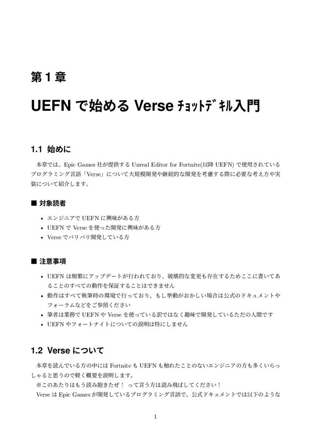 ୈ 1 ষ
UEFN Ͱ࢝ΊΔ Verse ŧŔŕŪũƄŝſೖ໳
1.1 ࢝Ίʹ
ຊষͰ͸ɺEpic Games ͕ࣾఏڙ͢Δ Unreal Editor for Fortnite(Ҏ߱ UEFN) Ͱ࢖༻͞Ε͍ͯΔ
ϓϩάϥϛϯάݴޠʮVerseʯʹ͍ͭͯେن໛։ൃ΍ܧଓతͳ։ൃΛߟྀ͢Δࡍʹඞཁͳߟ͑ํ΍࣮
૷ʹ͍ͭͯ঺հ͠·͢ɻ
˙ ର৅ಡऀ
• ΤϯδχΞͰ UEFN ʹڵຯ͕͋Δํ
• UEFN Ͱ Verse Λ࢖ͬͨ։ൃʹڵຯ͕͋Δํ
• Verse ͰόϦόϦ։ൃ͍ͯ͠Δํ
˙ ஫ҙࣄ߲
• UEFN ͸සൟʹΞοϓσʔτ͕ߦΘΕ͓ͯΓɺഁյతͳมߋ΋ଘࡏ͢ΔͨΊ͜͜ʹॻ͍ͯ͋
Δ͜ͱͷ͢΂ͯͷಈ࡞Λอূ͢Δ͜ͱ͸Ͱ͖·ͤΜ
• ಈ࡞͸͢΂ͯࣥච࣌ͷ؀ڥͰߦ͓ͬͯΓɺ΋͠ڍಈ͕͓͔͍͠৔߹͸ެࣜͷυΩϡϝϯτ΍
ϑΥʔϥϜͳͲΛ͝ࢀর͍ͩ͘͞
• චऀ͸ۀ຿Ͱ UEFN ΍ Verse Λ࢖͍ͬͯΔ༁Ͱ͸ͳ͘झຯͰ։ൃ͍ͯ͠ΔͨͩͷਓؒͰ͢
• UEFN ΍ϑΥʔτφΠτʹ͍ͭͯͷઆ໌͸ಛʹ͠·ͤΜ
1.2 Verse ʹ͍ͭͯ
ຊষΛಡΜͰ͍Δํͷதʹ͸ Fortnite ΋ UEFN ΋৮Εͨ͜ͱͷͳ͍ΤϯδχΞͷํ΋ଟ͍͘Βͬ
͠ΌΔͱࢥ͏ͷͰܰ֓͘ཁΛઆ໌͠·͢ɻ
˞͜ͷ͋ͨΓ͸΋͏ಡΈ๞͖ͨͥʂ ͬͯݴ͏ํ͸ಡΈඈ͹͍ͯͩ͘͠͞ʂ
Verse ͸ Epic Games ͕։ൃ͍ͯ͠ΔϓϩάϥϛϯάݴޠͰɺެࣜυΩϡϝϯτͰ͸ҎԼͷΑ͏ͳ
1
