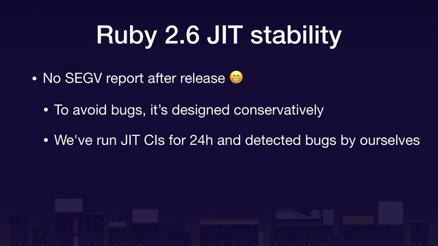 Ruby 2.6 JIT stability
• No SEGV report after release 

• To avoid bugs, it’s designed conservatively

• We've run JIT CIs for 24h and detected bugs by ourselves
