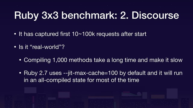Ruby 3x3 benchmark: 2. Discourse
• It has captured ﬁrst 10~100k requests after start

• Is it “real-world”?

• Compiling 1,000 methods take a long time and make it slow

• Ruby 2.7 uses --jit-max-cache=100 by default and it will run
in an all-compiled state for most of the time
