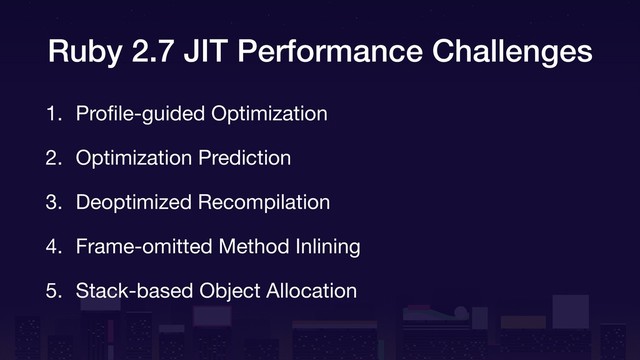 Ruby 2.7 JIT Performance Challenges
1. Proﬁle-guided Optimization

2. Optimization Prediction

3. Deoptimized Recompilation

4. Frame-omitted Method Inlining

5. Stack-based Object Allocation
