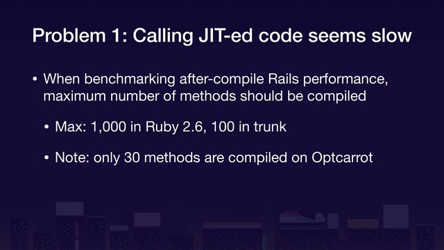 Problem 1: Calling JIT-ed code seems slow
• When benchmarking after-compile Rails performance,
maximum number of methods should be compiled

• Max: 1,000 in Ruby 2.6, 100 in trunk

• Note: only 30 methods are compiled on Optcarrot
