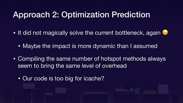 Approach 2: Optimization Prediction
• It did not magically solve the current bottleneck, again 

• Maybe the impact is more dynamic than I assumed

• Compiling the same number of hotspot methods always
seem to bring the same level of overhead

• Our code is too big for icache?
