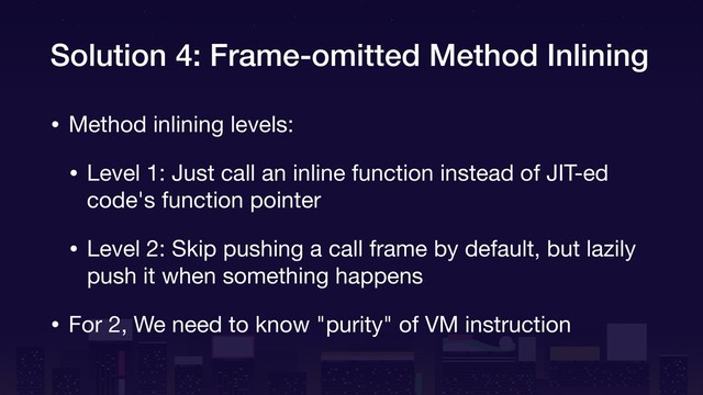 Solution 4: Frame-omitted Method Inlining
• Method inlining levels:

• Level 1: Just call an inline function instead of JIT-ed
code's function pointer

• Level 2: Skip pushing a call frame by default, but lazily
push it when something happens

• For 2, We need to know "purity" of VM instruction
